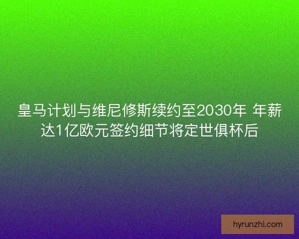 皇马计划与维尼修斯续约至2030年 年薪达1亿欧元签约细节将定世俱杯后