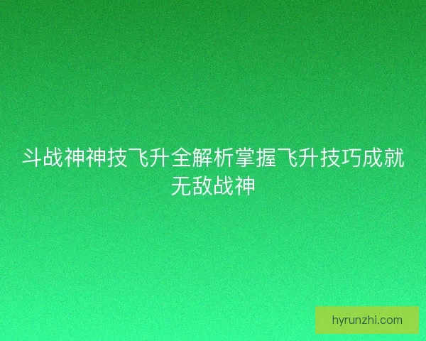 斗战神神技飞升全解析掌握飞升技巧成就无敌战神