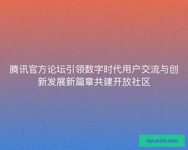腾讯官方论坛引领数字时代用户交流与创新发展新篇章共建开放社区