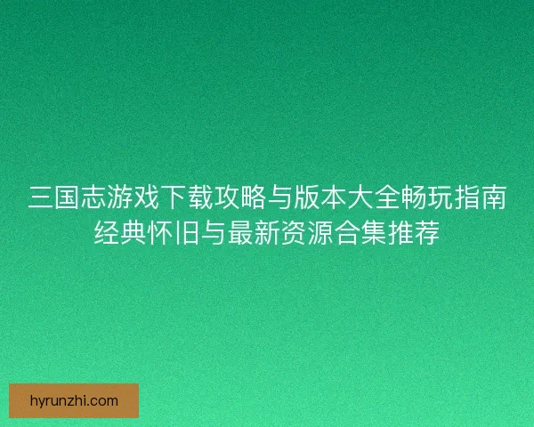 三国志游戏下载攻略与版本大全畅玩指南经典怀旧与最新资源合集推荐