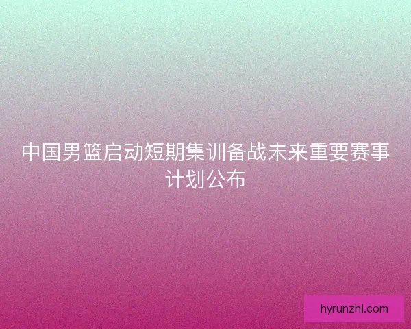 中国男篮启动短期集训备战未来重要赛事计划公布