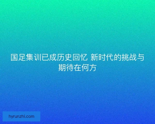 国足集训已成历史回忆 新时代的挑战与期待在何方