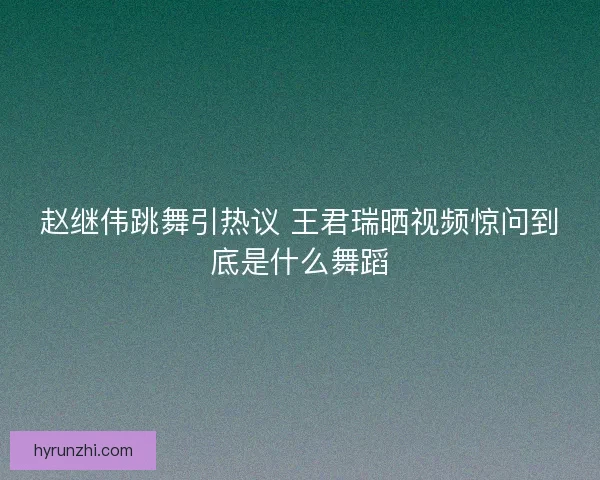 赵继伟跳舞引热议 王君瑞晒视频惊问到底是什么舞蹈