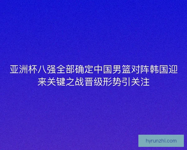 亚洲杯八强全部确定中国男篮对阵韩国迎来关键之战晋级形势引关注