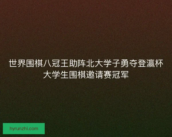 世界围棋八冠王助阵北大学子勇夺登瀛杯大学生围棋邀请赛冠军