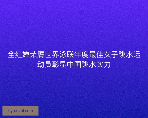 全红婵荣膺世界泳联年度最佳女子跳水运动员彰显中国跳水实力