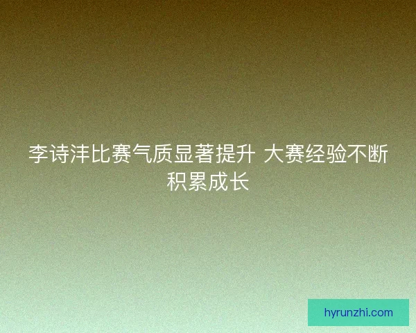 李诗沣比赛气质显著提升 大赛经验不断积累成长