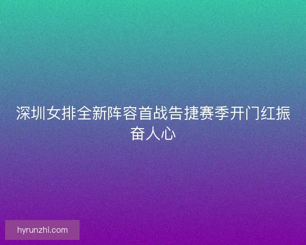 深圳女排全新阵容首战告捷赛季开门红振奋人心