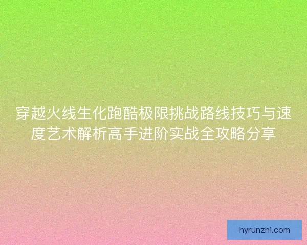 穿越火线生化跑酷极限挑战路线技巧与速度艺术解析高手进阶实战全攻略分享