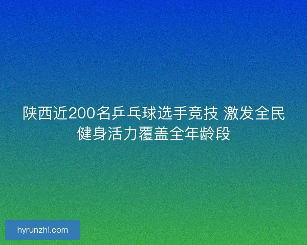 陕西近200名乒乓球选手竞技 激发全民健身活力覆盖全年龄段
