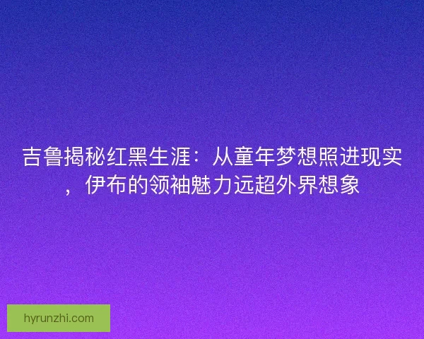 吉鲁揭秘红黑生涯：从童年梦想照进现实，伊布的领袖魅力远超外界想象