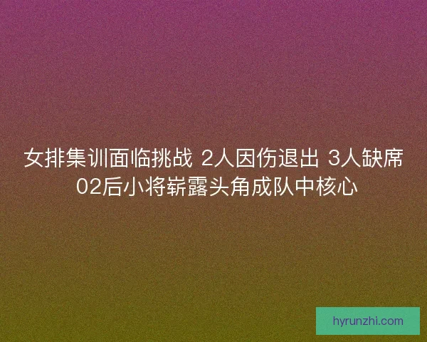 女排集训面临挑战 2人因伤退出 3人缺席 02后小将崭露头角成队中核心