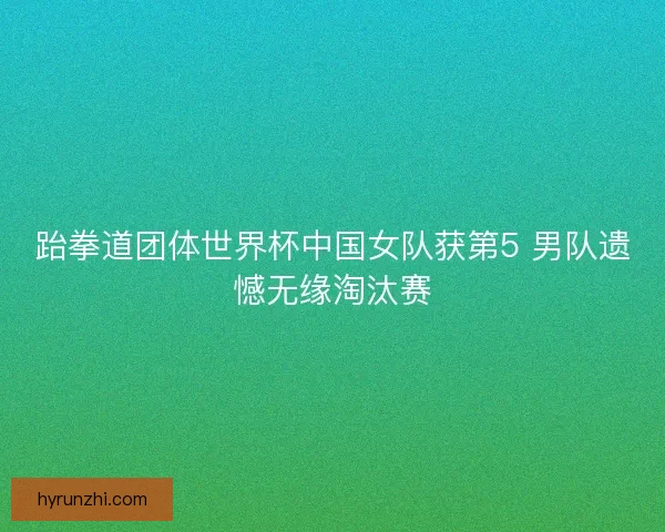 跆拳道团体世界杯中国女队获第5 男队遗憾无缘淘汰赛