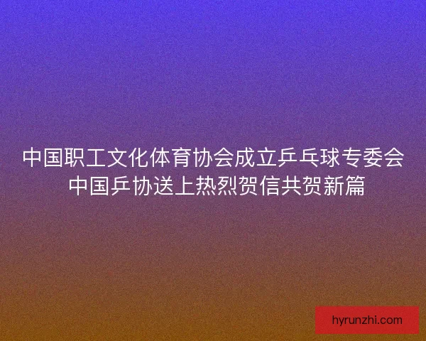 中国职工文化体育协会成立乒乓球专委会 中国乒协送上热烈贺信共贺新篇