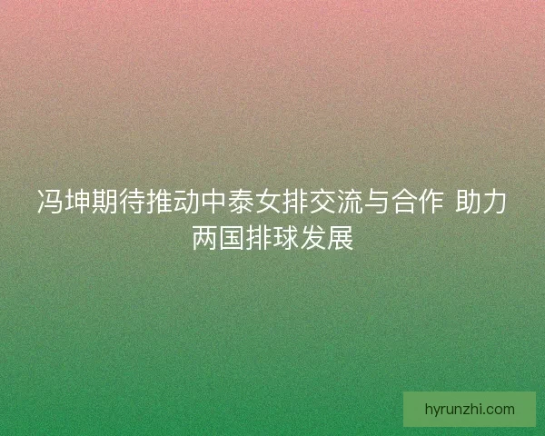 冯坤期待推动中泰女排交流与合作 助力两国排球发展